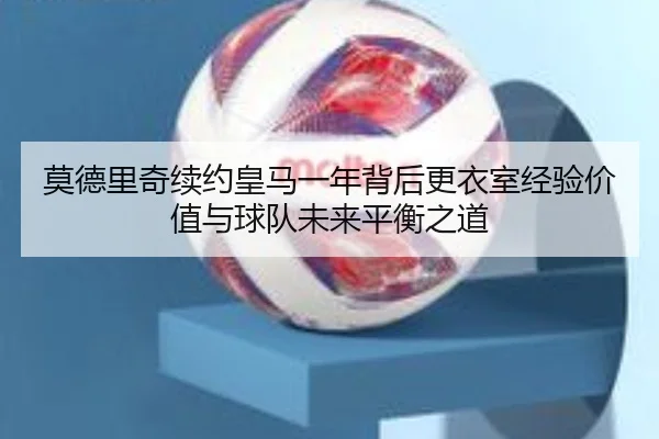 莫德里奇续约皇马一年背后更衣室经验价值与球队未来平衡之道
